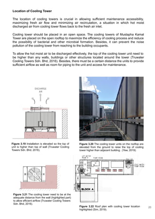Location of Cooling Tower
The location of cooling towers is crucial in allowing sufficient maintenance accessibility,
maximizing fresh air flow and minimizing air recirculation, a situation in which hot moist
discharged air from cooling tower flows back to the fresh air inlet.
Cooling tower should be placed in an open space. The cooling towers of Mustapha Kamal
Tower are placed on the open rooftop to maximize the efficiency of cooling process and reduce
the possibility of bacterial and other microbial formation. Besides, it can prevent the noise
pollution of the cooling tower from reaching to the building occupants.
To allow the hot moist air to be discharged effectively, the top of the cooling tower unit need to
be higher than any walls, buildings or other structures located around the tower (Truwater
Cooling Towers Sdn. Bhd, 2016). Besides, there must be a certain distance the units to provide
sufficient airflow as well as room for piping to the unit and access for maintenance.
Figure 3.19 Installation is elevated so the top of
unit is higher than top of wall (Truwater Cooling
Towers Sdn. Bhd, 2016).
Figure 3.20 The cooling tower units on the rooftop are
elevated from the ground to raise the top of cooling
tower higher than adjacent building. .(Yew, 2019).
Figure 3.21 The cooling tower need to be at the
adequate distance from the wall (highlighted part)
to allow efficient airflow (Truwater Cooling Towers
Sdn. Bhd, 2016).
Figure 3.22 Roof plan with cooling tower location
highlighted (Sim, 2019).
20
 