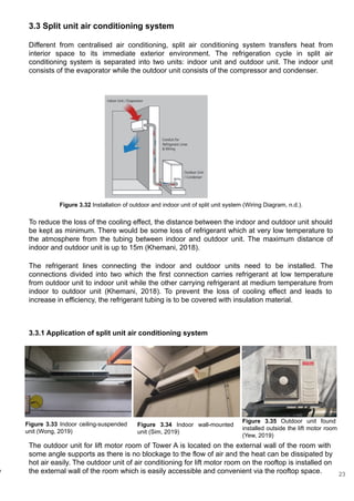 3.3 Split unit air conditioning system
Different from centralised air conditioning, split air conditioning system transfers heat from
interior space to its immediate exterior environment. The refrigeration cycle in split air
conditioning system is separated into two units: indoor unit and outdoor unit. The indoor unit
consists of the evaporator while the outdoor unit consists of the compressor and condenser.
r
Figure 3.32 Installation of outdoor and indoor unit of split unit system (Wiring Diagram, n.d.).
To reduce the loss of the cooling effect, the distance between the indoor and outdoor unit should
be kept as minimum. There would be some loss of refrigerant which at very low temperature to
the atmosphere from the tubing between indoor and outdoor unit. The maximum distance of
indoor and outdoor unit is up to 15m (Khemani, 2018).
The refrigerant lines connecting the indoor and outdoor units need to be installed. The
connections divided into two which the first connection carries refrigerant at low temperature
from outdoor unit to indoor unit while the other carrying refrigerant at medium temperature from
indoor to outdoor unit (Khemani, 2018). To prevent the loss of cooling effect and leads to
increase in efficiency, the refrigerant tubing is to be covered with insulation material.
Figure 3.33 Indoor ceiling-suspended
unit (Wong, 2019)
Figure 3.34 Indoor wall-mounted
unit (Sim, 2019)
Figure 3.35 Outdoor unit found
installed outside the lift motor room
(Yew, 2019)
The outdoor unit for lift motor room of Tower A is located on the external wall of the room with
some angle supports as there is no blockage to the flow of air and the heat can be dissipated by
hot air easily. The outdoor unit of air conditioning for lift motor room on the rooftop is installed on
the external wall of the room which is easily accessible and convenient via the rooftop space.
3.3.1 Application of split unit air conditioning system
23
 