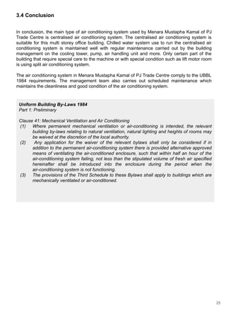 3.4 Conclusion
In conclusion, the main type of air conditioning system used by Menara Mustapha Kamal of PJ
Trade Centre is centralised air conditioning system. The centralised air conditioning system is
suitable for this multi storey office building. Chilled water system use to run the centralised air
conditioning system is maintained well with regular maintenance carried out by the building
management on the cooling tower, pump, air handling unit and more. Only certain part of the
building that require special care to the machine or with special condition such as lift motor room
is using split air conditioning system.
The air conditioning system in Menara Mustapha Kamal of PJ Trade Centre comply to the UBBL
1984 requirements. The management team also carries out scheduled maintenance which
maintains the cleanliness and good condition of the air conditioning system.
Uniform Building By-Laws 1984
Part 1: Preliminary
Clause 41: Mechanical Ventilation and Air Conditioning
(1) Where permanent mechanical ventilation or air-conditioning is intended, the relevant
building by-laws relating to natural ventilation, natural lighting and heights of rooms may
be waived at the discretion of the local authority.
(2) Any application for the waiver of the relevant bylaws shall only be considered if in
addition to the permanent air-conditioning system there is provided alternative approved
means of ventilating the air-conditioned enclosure, such that within half an hour of the
air-conditioning system failing, not less than the stipulated volume of fresh air specified
hereinafter shall be introduced into the enclosure during the period when the
air-conditioning system is not functioning.
(3) The provisions of the Third Schedule to these Bylaws shall apply to buildings which are
mechanically ventilated or air-conditioned.
25
 