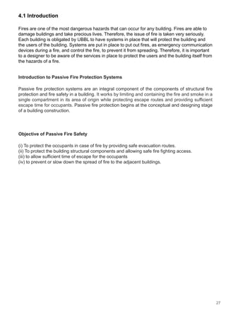 Introduction to Passive Fire Protection Systems
Passive fire protection systems are an integral component of the components of structural fire
protection and fire safety in a building. It works by limiting and containing the fire and smoke in a
single compartment in its area of origin while protecting escape routes and providing sufficient
escape time for occupants. Passive fire protection begins at the conceptual and designing stage
of a building construction.
Objective of Passive Fire Safety
(i) To protect the occupants in case of fire by providing safe evacuation routes.
(ii) To protect the building structural components and allowing safe fire fighting access.
(iii) to allow sufficient time of escape for the occupants
(iv) to prevent or slow down the spread of fire to the adjacent buildings.
4.1 Introduction
Fires are one of the most dangerous hazards that can occur for any building. Fires are able to
damage buildings and take precious lives. Therefore, the issue of fire is taken very seriously.
Each building is obligated by UBBL to have systems in place that will protect the building and
the users of the building. Systems are put in place to put out fires, as emergency communication
devices during a fire, and control the fire, to prevent it from spreading. Therefore, it is important
to a designer to be aware of the services in place to protect the users and the building itself from
the hazards of a fire.
27
 