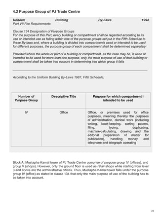 4.2 Purpose Group of PJ Trade Centre
Uniform Building By-Laws 1994
Part VII Fire Requirements
Clause 134 Designation of Purpose Groups
For the purpose of this Part, every building or compartment shall be regarded according to its
use or intended use as falling within one of the purpose groups set put in the Fifth Schedule to
these By-laws and, where a building is divided into compartments used or intended to be used
for different purposes, the purpose group of each compartment shall be determined separately:
Provided where the whole or part of a building or compartment, as the case may be, is used or
intended to be used for more than one purpose, only the main purpose of use of that building or
compartment shall be taken into account in determining into which group it falls
____________________________________________________________________________
According to the Uniform Building By-Laws 1987, Fifth Schedule;
Block A, Mustapha Kamal tower of PJ Trade Centre comprise of purpose group IV (offices), and
group V (shops). However, only the ground floor is used as retail shops while starting from level
3 and above are the administrative offices. Thus, Mustapha Kamal tower falls under the purpose
group IV (office) as stated in clause 134 that only the main purpose of use of the building has to
be taken into account.
Number of
Purpose Group
Descriptive Title Purpose for which compartment i
intended to be used
IV Office Office, or premises used for office
purposes, meaning thereby the purposes
of administration, clerical work (including
writing, book-keeping, sorting papers,
filing, typing, duplicating,
machine-calculating, drawing and the
editorial preparation of matter for
publication), handling money and
telephone and telegraph operating
28
 