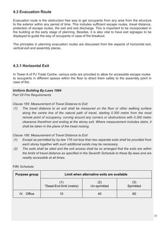 4.3 Evacuation Route
Evacuation route is the obstruction free way to get occupants from any area from the structure
to the exterior within any period of time. This includes sufficient escape routes, travel distance,
protection of escape routes, the exit and exit discharge. This is important to be incorporated in
the building at the early stage of planning. Besides, it is also vital to have exit signages to be
displayed to guide the way of occupants in case of fire breakout.
The principles in planning evacuation routes are discussed from the aspects of horizontal exit,
vertical exit and assembly places.
4.3.1 Horizontal Exit
In Tower A of PJ Trade Centre, various exits are provided to allow for accessible escape routes
to occupants in different spaces within the floor to direct them safely to the assembly point in
case of fire.
Uniform Building By-Laws 1984
Part VII Fire Requirements
Clause 165: Measurement of Travel Distance to Exit
(1) The travel distance to an exit shall be measured on the floor or other walking surface
along the centre line of the natural path of travel, starting 0.300 metre from the most
remote point of occupancy, curving around any corners or obstructions with 0.300 metre
clearance therefrom and ending at the storey exit. Where measurement includes stairs, it
shall be taken in the plane of the tread noising.
Clause 166: Measurement of Travel Distance to Exit
(1) Except as permitted by by-law 176 not less than two separate exits shall be provided from
each storey together with such additional exists may be necessary.
(2) The exits shall be sited and the exit access shall be so arranged that the exits are within
the limits of travel distance as specified in the Seventh Schedule to these By-laws and are
readily accessible at all times.
Fifth Schedule:
Purpose group Limit when alternative exits are available
(1)
*Dead-End limit (metre)
(2)
Un-sprinkled
(3)
Sprinkled
IV. Office 15 45 60
29
 