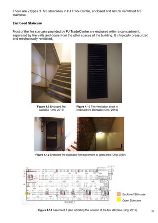 There are 2 types of fire staircases in PJ Trade Centre, enclosed and natural ventilated fire
staircase.
Enclosed Staircase
Most of the fire staircase provided by PJ Trade Centre are enclosed within a compartment,
separated by fire walls and doors from the other spaces of the building. It is typically pressurized
and mechanically ventilated.
Figure 4.13 Basement 1 plan indicating the location of the fire staircase.(Ong, 2019)
Enclosed Staircase
Open Staircase
Figure 4.10 The ventilation shaft in
enclosed fire staircase (Ong, 2019)
Figure 4.9 Enclosed fire
staircase (Ong, 2019)
Figure 4.12 Enclosed fire staircase from basement to open area (Ong, 2019).
34
 
