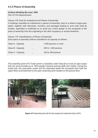 4.3.3 Places of Assembly
Uniform Building By-Laws 1984
Part VII Fire Requirements
Clause 178: Exits for Institutional and Places of Assembly
In buildings classified as institutional or places of assembly, exits to a street or large open
space, together with staircases, corridors, and passages leading to such exits shall be
located, seperated or protected as to avoid any undue danger to the occupants of the
place of assembly from fire originating in the othe occupancy or smoke therefrom.
Clause 179: Classifications of Places of Assembly
Each place of assembly shall be classified to its capacity as follows:
Class A - Capacity … 1,000 persons or more
Class B - Capacity … 300 to 1,000 persons
Class C - Capacity … 100 to 300 persons
The assembly point of PJ Trade center is classified under Class B as it has an open space
that can accommodate up to 1000 people including working staffs and visitors. During fire
break outs, the evacuation routes and fire staircases leads the occupants from both the
upper floors and basement to the open assembly point located on the ground floor.
Figure 4.17 Assembly point with the fire escape from basement (Ong, 2019)
36
 