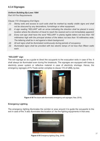 4.3.4 Signages
Uniform Building By-Laws 1984
Part VII Fire Requirements
Clause 172: Emergency Exit Signs
(1) Storey exits and access to such exits shall be marked by readily visible signs and shall
not be obscured by any decorations, furnishings or other equipment.
(2) A sign reading “KELUAR” with an arrow indicating the direction shall be placed in every
location where the direction of travel to reach the nearest exit is not immediately apparent
(3) Every exit sign shall have the word “KELUAR” in plainly legible letters not less than 150
millimetres high with the principal strokes of the letters not less than 18 millimetres wide.
The lettering shall be in red against a black background.
(4) All exit signs shall be illuminated continuously during periods of occupancy
(5) Illuminated signs shall be provided with two electric lamps of not less than fifteen watts
each.
“KELUAR” sign
The exit signage ac as a guide to direct the occupants to the evacuation exits in case of fire. It
shall always be illuminated even during fire breakouts. The signages are equipped with backup
electricity power system or reflective material in case of electricity shortage. Hence, the
emergency signages of PJ Trade center complies to clause 172 of UBBL by-law.
Emergency Lighting
The emergency lighting illuminates the corridor or area around it to guide the occupants to the
exit in case of fire. It also illuminates the location of the fire fighting equipments in that area.
Figure 4.18 Fire doors with illuminated emergency exit signages (Yew, 2019).
Figure 4.19 Emergency lighting (Ong, 2019).
37
 