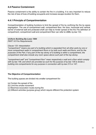 4.4 Passive Containment
Passive containment is the ability to contain the fire in a building. It is very important to reduce
the risk of loss of lives of building occupants and increase escape duration for them.
4.4.1 Principle of Compartmentation
Compartmentation of building functions to limit the spread of fire by confining the fire by space
segregation. The use of compartment wall, compartment floor, fire door, horizontal and vertical
barrier of external wall and protected shaft can help to hinder spread of the fire.The definition of
compartment, compartment wall and compartment floor can refer to UBBL by-law 133.
Uniform Building By-Laws 1984
PART VII Fire Requirements
Clause 133: Interpretation
"compartment" means any part of a building which is separated from all other parts by one or
more compartment walls or compartment floors or by both such walls and floors; and for the
purposes of the Part, if any part of the top storey of a building is within a compartment, the
compartment shall also include any room space above such part of the top storey;
"compartment wall" and "compartment floor" mean respectively a wall and a floor which comply·
with by-law 148, and which are provided as such for the purpose of by-law 136 to divide a
building into compartments for any purpose in connection with by-law 213 or 147;
The Objective of Compartmentation
The building spaces are divided into smaller compartment for:
(a) Contain the spread of fire
(b) Limit the smoke movement
(c) Maximize excavation routes during fire
(d) Different activities (purpose group) which require different fire protection system
38
 