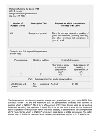 The basement car park is categorised as storage and general purpose group under UBBL Fifth
Schedule by-law 136 and the maximum size for compartment protected with sprinkler is
doubled which is 42000m³. The 6 level of basement of PJ Trade Centre used as car parking
basement excluding the basement 7 which functions as the service area. As the basement
storey is protected with sprinkler, hence the cubic capacity of basement car park compartment
of PJ Trade Centre which is 31200m³ which is in accordance to UBBL compliance. The roller
shutter used to divide the basement level into compartment is not needed in PJ Trade Centre.
Dimensions of Building and Compartments
(By-law 136)
Purpose group
(1)
Height of building
(2)
Limits of dimensions
Floor area of storey
in building or
compartment
(in m²)
(3)
Cubic capacity of
building or
compartment (in
m³)
(4)
Part I - Buildings other than single storey buildings
VIII (Storage and
general)
Not exceeding
28m
No limit 21 000
Number of
Purpose Group
Descriptive Title Purpose for which compartment
intended to be used
VIII Storage and general Place for storage, deposit or parking of
goods and materials (including vehicles),
and other premises not comprised in
groups I to VII.
Uniform Building By-Laws 1984
Fifth Schedule
Designation of Purpose Groups
(By-law 134, 138)
40
 