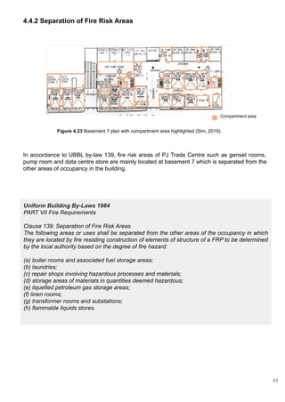 Uniform Building By-Laws 1984
PART VII Fire Requirements
Clause 139: Separation of Fire Risk Areas
The following areas or uses shall be separated from the other areas of the occupancy in which
they are located by fire resisting construction of elements of structure of a FRP to be determined
by the local authority based on the degree of fire hazard:
(a) boiler rooms and associated fuel storage areas;
(b) laundries;
(c) repair shops involving hazardous processes and materials;
(d) storage areas of materials in quantities deemed hazardous;
(e) liquefied petroleum gas storage areas;
(f) linen rooms;
(g) transformer rooms and substations;
(h) flammable liquids stores.
4.4.2 Separation of Fire Risk Areas
Figure 4.23 Basement 7 plan with compartment area highlighted (Sim, 2019).
Compartment area
In accordance to UBBL by-law 139, fire risk areas of PJ Trade Centre such as genset rooms,
pump room and data centre store are mainly located at basement 7 which is separated from the
other areas of occupancy in the building.
43
 