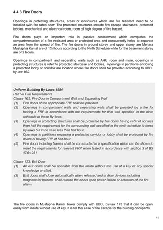 Uniform Building By-Laws 1984
Part VII Fire Requirements
Clause 162: Fire Door in Compartment Wall and Separating Wall
(1) Fire doors of the appropriate FRP shall be provided.
(2) Openings in compartment walls and separating walls shall be provided by a fire for
having a FRP in accordance with the requirements for that wall specified in the ninth
schedule to these By-laws.
(3) Openings in protecting structures shall be protected by fire doors having FRP of not less
than half the requirement for the surrounding wall specified in the ninth schedule to these
By-laws but in no case less than half hour.
(4) Openings in partitions enclosing a protected corridor or lobby shall be protected by fire
doors of having FRP of half-hour.
(5) Fire doors including frames shall be constructed to a specification which can be shown to
meet the requirements for relevant FRP when tested in accordance with section 3 of BS
476:1951
Clause 173: Exit Door
(1) All exit doors shall be openable from the inside without the use of a key or any special
knowledge or effort.
(2) Exit doors shall close automatically when released and al door devices including
magnetic for holders, shall release the doors upon power failure or actuation of the fire
alarm.
4.4.3 Fire Doors
Openings in protecting structures, areas or enclosures which are fire resistant need to be
installed with fire rated door. The protected structures include fire escape staircases, protected
lobbies, mechanical and electrical room, room of high degree of fire hazard.
Fire doors plays an important role in passive containment which completes the
compartmentation of a fire resistant area or protected area and concurrently helps to separate
an area from the spread of fire. The fire doors in ground storey and upper storey are Menara
Mustapha Kamal are of 1½ hours according to the Ninth Schedule while for the basement storey
are of 2 hours.
Openings in compartment and separating walls such as AHU room and more, openings in
protecting structures is refer to protected staircase and lobbies, openings in partitions enclosing
a protected lobby or corridor are location where fire doors shall be provided according to UBBL
by-law 162.
The fire doors in Mustapha Kamal Tower comply with UBBL by-law 173 that it can be open
easily from inside without use of key. It is for the ease of fire escape for the building occupants.
44
 
