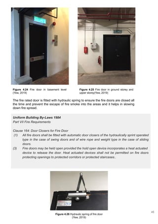Figure 4.26 Hydraulic spring of fire door
(Yew, 2019)
Figure 4.24 Fire door in basement level
(Yew, 2019)
Figure 4.25 Fire door in ground storey and
upper storey(Yew, 2019)
The fire rated door is fitted with hydraulic spring to ensure the fire doors are closed all
the time and prevent the escape of fire smoke into the areas and it helps in slowing
down fire spread.
Uniform Building By-Laws 1984
Part VII Fire Requirements
Clause 164: Door Closers for Fire Door
(1) All fire doors shall be fitted with automatic door closers of the hydraulically sprint operated
type in the case of swing doors and of wire rope and weight type in the case of sliding
doors.
(3) Fire doors may be held open provided the hold open device incorporates a heat actuated
device to release the door. Heat actuated devices shall not be permitted on fire doors
protecting openings to protected corridors or protected staircases..
45
 