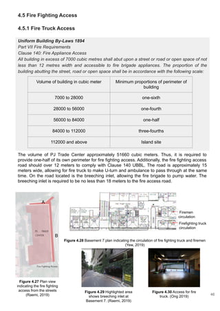 4.5 Fire Fighting Access
4.5.1 Fire Truck Access
Uniform Building By-Laws 1894
Part VII Fire Requirements
Clause 140: Fire Appliance Access
All building in excess of 7000 cubic metres shall abut upon a street or road or open space of not
less than 12 metres width and accessible to fire brigade appliances. The proportion of the
building abutting the street, road or open space shall be in accordance with the following scale:
Volume of building in cubic meter Minimum proportions of perimeter of
building
7000 to 28000 one-sixth
28000 to 56000 one-fourth
56000 to 84000 one-half
84000 to 112000 three-fourths
112000 and above Island site
The volume of PJ Trade Center approximately 51660 cubic meters. Thus, it is required to
provide one-half of its own perimeter for fire fighting access. Additionally, the fire fighting access
road should over 12 meters to comply with Clause 140 UBBL. The road is approximately 15
meters wide, allowing for fire truck to make U-turn and ambulance to pass through at the same
time. On the road located is the breeching inlet, allowing the fire brigade to pump water. The
breeching inlet is required to be no less than 18 meters to the fire access road.
A
B
Figure 4.27 Plan view
indicating the fire fighting
access from the streets
(Raemi, 2019)
Figure 4.28 Basement 7 plan indicating the circulation of fire fighting truck and firemen
(Yew, 2019)
Firemen
circulation
Firefighting truck
circulation
Figure 4.29 Highlighted area
shows breeching inlet at
Basement 7. (Raemi, 2019)
Figure 4.30 Access for fire
truck. (Ong 2019)
46
 