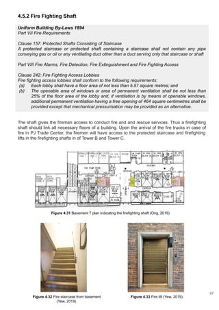 4.5.2 Fire Fighting Shaft
Uniform Building By-Laws 1894
Part VII Fire Requirements
Clause 157: Protected Shafts Consisting of Staircase
A protected staircase or protected shaft containing a staircase shall not contain any pipe
conveying gas or oil or any ventilating duct other than a duct serving only that staircase or shaft
Part VIII Fire Alarms, Fire Detection, Fire Extinguishment and Fire Fighting Access
Clause 242: Fire Fighting Access Lobbies
Fire fighting access lobbies shall conform to the following requirements:
(a) Each lobby shall have a floor area of not less than 5.57 square metres; and
(b) The openable area of windows or area of permanent ventilation shall be not less than
25% of the floor area of the lobby and, if ventilation is by means of openable windows,
additional permanent ventilation having a free opening of 464 square centimetres shall be
provided except that mechanical pressurisation may be provided as an alternative.
The shaft gives the fireman access to conduct fire and and rescue services. Thus a firefighting
shaft should link all necessary floors of a building. Upon the arrival of the fire trucks in case of
fire in PJ Trade Center, the firemen will have access to the protected staircase and firefighting
lifts in the firefighting shafts in of Tower B and Tower C.
Figure 4.31 Basement 7 plan indicating the firefighting shaft (Ong, 2019)
Figure 4.32 Fire staircase from basement
(Yew, 2019).
Figure 4.33 Fire lift (Yew, 2019).
47
 