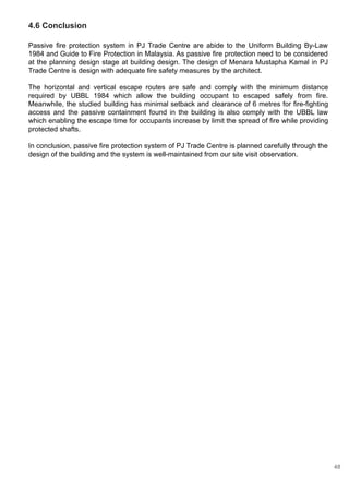 4.6 Conclusion
Passive fire protection system in PJ Trade Centre are abide to the Uniform Building By-Law
1984 and Guide to Fire Protection in Malaysia. As passive fire protection need to be considered
at the planning design stage at building design. The design of Menara Mustapha Kamal in PJ
Trade Centre is design with adequate fire safety measures by the architect.
The horizontal and vertical escape routes are safe and comply with the minimum distance
required by UBBL 1984 which allow the building occupant to escaped safely from fire.
Meanwhile, the studied building has minimal setback and clearance of 6 metres for fire-fighting
access and the passive containment found in the building is also comply with the UBBL law
which enabling the escape time for occupants increase by limit the spread of fire while providing
protected shafts.
In conclusion, passive fire protection system of PJ Trade Centre is planned carefully through the
design of the building and the system is well-maintained from our site visit observation.
48
 
