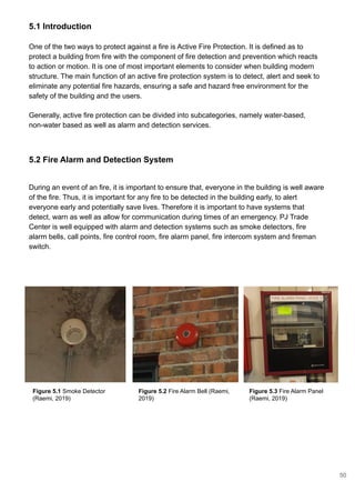 5.2 Fire Alarm and Detection System
5.1 Introduction
One of the two ways to protect against a fire is Active Fire Protection. It is defined as to
protect a building from fire with the component of fire detection and prevention which reacts
to action or motion. It is one of most important elements to consider when building modern
structure. The main function of an active fire protection system is to detect, alert and seek to
eliminate any potential fire hazards, ensuring a safe and hazard free environment for the
safety of the building and the users.
Generally, active fire protection can be divided into subcategories, namely water-based,
non-water based as well as alarm and detection services.
During an event of an fire, it is important to ensure that, everyone in the building is well aware
of the fire. Thus, it is important for any fire to be detected in the building early, to alert
everyone early and potentially save lives. Therefore it is important to have systems that
detect, warn as well as allow for communication during times of an emergency. PJ Trade
Center is well equipped with alarm and detection systems such as smoke detectors, fire
alarm bells, call points, fire control room, fire alarm panel, fire intercom system and fireman
switch.
Figure 5.1 Smoke Detector
(Raemi, 2019)
Figure 5.2 Fire Alarm Bell (Raemi,
2019)
Figure 5.3 Fire Alarm Panel
(Raemi, 2019)
50
 