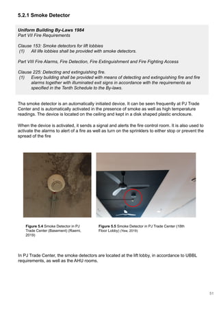 5.2.1 Smoke Detector
Uniform Building By-Laws 1984
Part VII Fire Requirements
Clause 153: Smoke detectors for lift lobbies
(1) All life lobbies shall be provided with smoke detectors.
Part VIII Fire Alarms, Fire Detection, Fire Extinguishment and Fire Fighting Access
Clause 225: Detecting and extinguishing fire.
(1) Every building shall be provided with means of detecting and extinguishing fire and fire
alarms together with illuminated exit signs in accordance with the requirements as
specified in the Tenth Schedule to the By-laws.
Tha smoke detector is an automatically initiated device. It can be seen frequently at PJ Trade
Center and is automatically activated in the presence of smoke as well as high temperature
readings. The device is located on the ceiling and kept in a disk shaped plastic enclosure.
When the device is activated, it sends a signal and alerts the fire control room. It is also used to
activate the alarms to alert of a fire as well as turn on the sprinklers to either stop or prevent the
spread of the fire
Figure 5.4 Smoke Detector in PJ
Trade Center (Basement) (Raemi,
2019)
Figure 5.5 Smoke Detector in PJ Trade Center (18th
Floor Lobby) (Yew, 2019)
In PJ Trade Center, the smoke detectors are located at the lift lobby, in accordance to UBBL
requirements, as well as the AHU rooms.
51
 
