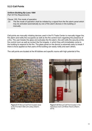 Uniform Building By-Laws 1984
Part VII Fire Requirements
Clause 155: Fire mode of operation.
(1) The fire mode of operation shall be initiated by a signal from the fire alarm panel which
may be activated automatically by one of the alarm devices in the building or
manually.
5.2.3 Call Points
Call points are manually initiating devices used in the PJ Trade Center to manually trigger the
fire alarm and notify the occupants as well as the fire control room regarding the presence of
a fire. The user breaks the glass and activates the fire alarm, this will notify the security at the
fire control room as well as contact the fire brigade, in which they will immediately come to
the building to respond to the fire. The glass panel on the device is extremely easy to break if
there is force applied so that users of the building can easily notify and warn others.
The call points are located at the lift lobbies and specific rooms with high potential of fire.
Figure 5.11 Manual Call Point located close
to the Fire Alarm Bell (Lift Lobby) (Raemi,
2019)
Figure 5.12 Manual Call Point located in fire
hazardous room (Lift Motor Room) (Raemi,
2019)
54
 