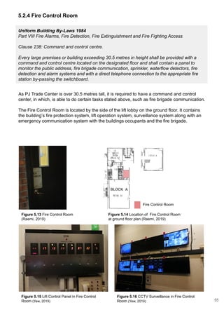 Uniform Building By-Laws 1984
Part VIII Fire Alarms, Fire Detection, Fire Extinguishment and Fire Fighting Access
Clause 238: Command and control centre.
Every large premises or building exceeding 30.5 metres in height shall be provided with a
command and control centre located on the designated floor and shall contain a panel to
monitor the public address, fire brigade communication, sprinkler, waterflow detectors, fire
detection and alarm systems and with a direct telephone connection to the appropriate fire
station by-passing the switchboard.
5.2.4 Fire Control Room
As PJ Trade Center is over 30.5 metres tall, it is required to have a command and control
center, in which, is able to do certain tasks stated above, such as fire brigade communication.
The Fire Control Room is located by the side of the lift lobby on the ground floor. It contains
the building’s fire protection system, lift operation system, surveillance system along with an
emergency communication system with the buildings occupants and the fire brigade.
Figure 5.13 Fire Control Room
(Raemi, 2019)
Figure 5.14 Location of Fire Control Room
at ground floor plan (Raemi, 2019)
Fire Control Room
Figure 5.15 Lift Control Panel in Fire Control
Room (Yew, 2019)
Figure 5.16 CCTV Surveillance in Fire Control
Room (Yew, 2019) 55
 