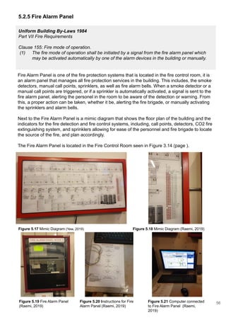 Uniform Building By-Laws 1984
Part VII Fire Requirements
Clause 155: Fire mode of operation.
(1) The fire mode of operation shall be initiated by a signal from the fire alarm panel which
may be activated automatically by one of the alarm devices in the building or manually.
5.2.5 Fire Alarm Panel
Fire Alarm Panel is one of the fire protection systems that is located in the fire control room, it is
an alarm panel that manages all fire protection services in the building. This includes, the smoke
detectors, manual call points, sprinklers, as well as fire alarm bells. When a smoke detector or a
manual call points are triggered, or if a sprinkler is automatically activated, a signal is sent to the
fire alarm panel, alerting the personel in the room to be aware of the detection or warning. From
this, a proper action can be taken, whether it be, alerting the fire brigade, or manually activating
the sprinklers and alarm bells.
Next to the Fire Alarm Panel is a mimic diagram that shows the floor plan of the building and the
indicators for the fire detection and fire control systems, including, call points, detectors, CO2 fire
extinguishing system, and sprinklers allowing for ease of the personnel and fire brigade to locate
the source of the fire, and plan accordingly.
The Fire Alarm Panel is located in the Fire Control Room seen in Figure 3.14 (page ).
Figure 5.17 Mimic Diagram (Yew, 2019) Figure 5.18 Mimic Diagram (Raemi, 2019)
Figure 5.21 Computer connected
to Fire Alarm Panel (Raemi,
2019)
Figure 5.19 Fire Alarm Panel
(Raemi, 2019)
Figure 5.20 Instructions for Fire
Alarm Panel (Raemi, 2019)
56
 