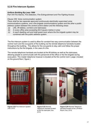 Uniform Building By-Laws 1984
Part VIII Fire Alarms, Fire Detection, Fire Extinguishment and Fire Fighting Access
Clause 239: Voice communication system.
There shall be two seperate approved continuously electrically supervised voice
communications systems, one a fire brigade communications system and the other a public
address system between the central control station and the following areas:
(a) Lifts, lift lobbies, corridors and staircases;
(b) In every office area exceeding 92.9 square metres in area;
(c) In each dwelling unit and hotel guest room where the fire brigade system may be
combined with the public address system.
5.2.6 Fire Intercom System
The fire intercom system is used to allow for constant two way communication between the
control room and the occupants of the building via the remote telephone handsets located
throughout the building. This allows for the occupants to stay calm and follow the proper
instructions by the fire brigade, in the case of a fire.
The remote telephone handsets are located at the lift lobbies as well as fire staircases,
allowing people to communicate with the personnel of the office or the fire brigade during
evacuation. The master telephone however is located at the fire control room ( page ) located
on the ground floor ( figure ).
Figure 5.22 Fire Intercom System
(Yew, 2019)
Figure 5.23 Remote
Telephone Handset located
at the fire staircase (Yew,
2019)
Figure 5.24 Remote Telephone
Handset located at the Lift Motor
Room (Yew, 2019)
57
 