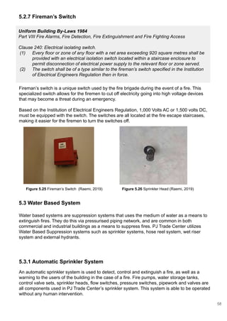 Uniform Building By-Laws 1984
Part VIII Fire Alarms, Fire Detection, Fire Extinguishment and Fire Fighting Access
Clause 240: Electrical isolating switch.
(1) Every floor or zone of any floor with a net area exceeding 920 square metres shall be
provided with an electrical isolation switch located within a staircase enclosure to
permit disconnection of electrical power supply to the relevant floor or zone served.
(2) The switch shall be of a type similar to the fireman’s switch specified in the Institution
of Electrical Engineers Regulation then in force.
5.2.7 Fireman’s Switch
Fireman’s switch is a unique switch used by the fire brigade during the event of a fire. This
specialized switch allows for the firemen to cut off electricity going into high voltage devices
that may become a threat during an emergency.
Based on the Institution of Electrical Engineers Regulation, 1,000 Volts AC or 1,500 volts DC,
must be equipped with the switch. The switches are all located at the fire escape staircases,
making it easier for the firemen to turn the switches off.
5.3 Water Based System
5.3.1 Automatic Sprinkler System
An automatic sprinkler system is used to detect, control and extinguish a fire, as well as a
warning to the users of the building in the case of a fire. Fire pumps, water storage tanks,
control valve sets, sprinkler heads, flow switches, pressure switches, pipework and valves are
all components used in PJ Trade Center’s sprinkler system. This system is able to be operated
without any human intervention.
Water based systems are suppression systems that uses the medium of water as a means to
extinguish fires. They do this via pressurised piping network, and are common in both
commercial and industrial buildings as a means to suppress fires. PJ Trade Center utilizes
Water Based Suppression systems such as sprinkler systems, hose reel system, wet riser
system and external hydrants.
Figure 5.26 Sprinkler Head (Raemi, 2019)Figure 5.25 Fireman’s Switch (Raemi, 2019)
58
 