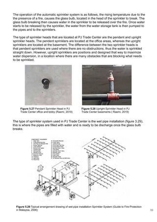 The type of sprinkler system used in PJ Trade Center is the wet pipe installation (figure 3.29),
this is where the pipes are filled with water and is ready to be discharge once the glass bulb
breaks.
The type of sprinkler heads that are located at PJ Trade Center are the pendent and upright
sprinkler heads. The pendent sprinklers are located at the office areas, whereas the upright
sprinklers are located at the basement. The difference between the two sprinkler heads is
that pendent sprinklers are used where there are no obstructions, thus the water is sprinkled
straight down. However, upright sprinklers are positions and designed that way to maximize
water dispersion, in a location where there are many obstacles that are blocking what needs
to be sprinkled.
Figure 5.27 Pendant Sprinkler Head in PJ
Trade Center office and lobby (Raemi, 2019)
Figure 5.28 Upright Sprinkler Head in PJ
Trade Center basements ( Raemi, 2019)
Figure 5.29 Typical arrangement drawing of wet pipe installation Sprinkler System (Guide to Fire Protection
in Malaysia, 2006)
The operation of the automatic sprinkler system is as follows, the rising temperature due to the
the presence of a fire, causes the glass bulb, located in the head of the sprinkler to break. The
glass bulb breaking then causes water in the sprinkler to be released over the fire. Once water
starts to be released by the sprinkler, the water from the water storage tank is then pumped to
the pipes and to the sprinklers.
59
 