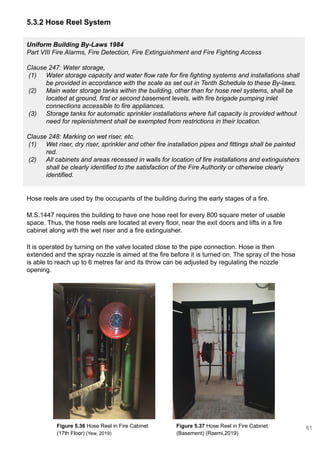 5.3.2 Hose Reel System
Uniform Building By-Laws 1984
Part VIII Fire Alarms, Fire Detection, Fire Extinguishment and Fire Fighting Access
Clause 247: Water storage,
(1) Water storage capacity and water flow rate for fire fighting systems and installations shall
be provided in accordance with the scale as set out in Tenth Schedule to these By-laws.
(2) Main water storage tanks within the building, other than for hose reel systems, shall be
located at ground, first or second basement levels, with fire brigade pumping inlet
connections accessible to fire appliances.
(3) Storage tanks for automatic sprinkler installations where full capacity is provided without
need for replenishment shall be exempted from restrictions in their location.
Clause 248: Marking on wet riser, etc.
(1) Wet riser, dry riser, sprinkler and other fire installation pipes and fittings shall be painted
red.
(2) All cabinets and areas recessed in walls for location of fire installations and extinguishers
shall be clearly identified to the satisfaction of the Fire Authority or otherwise clearly
identified.
Hose reels are used by the occupants of the building during the early stages of a fire.
M.S.1447 requires the building to have one hose reel for every 800 square meter of usable
space. Thus, the hose reels are located at every floor, near the exit doors and lifts in a fire
cabinet along with the wet riser and a fire extinguisher.
It is operated by turning on the valve located close to the pipe connection. Hose is then
extended and the spray nozzle is aimed at the fire before it is turned on. The spray of the hose
is able to reach up to 6 metres far and its throw can be adjusted by regulating the nozzle
opening.
Figure 5.36 Hose Reel in Fire Cabinet
(17th Floor) (Yew, 2019)
Figure 5.37 Hose Reel in Fire Cabinet
(Basement) (Raemi,2019)
61
 