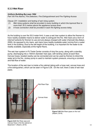 5.3.3 Wet Riser
As the building is over the 30.5 meter limit, it uses a wet riser system to allow the firemen to
have readily available means to deliver water to extinguish the fire. Wet risers are a form of
internal hydrants for firemen to use and are always charged with water (Hamzah Abu Bakar.,
2006). As opposed to dry risers, wet risers have readily available water coming from a water
tank in the building. Due to the tall height of the building, it is important for the water to be
readily available, especially at the higher floors.
The wet riser system in PJ Trade Center consists of duty fire pump, along with a standby
pump, discharging into a 150mm diameter riser pipe, with landing valves at each floor.
Canvas hoses, located nearby can be connected and can be used by firemen to direct the
water jet to the fire. Jockey pump is used to maintain system pressure, ensuring a constant
and fast flow of water.
The location of the wet riser is inside a fire cabinet (along with a hose reel, canvas hose and
a fire extinguisher), which can be seen in Figure 5.38 . On the roof, there 3 sets of wet riser
pipes.
Uniform Building By-Laws 1984
Part VIII Fire Alarms, Fire Detection, Fire Extinguishment and Fire Fighting Access
Clause 231: Installation and testing of wet rising system.
(1) Wet rising systems shall be provided in every building in which the topmost floor is
more than 30.5 metres above fire appliance access level.
(2) A hose connection shall be provided in each fire fighting access lobby.
Figure 5.43 Wet Riser pipe and
Canvas Hose in the fire cabinet on
Basement 1 (Raemi, 2019)
Figure 5.44 Wet Riser pipes on the roof
(Raemi, 2019)
Wet Riser Pipe
Canvas Hose
64
 