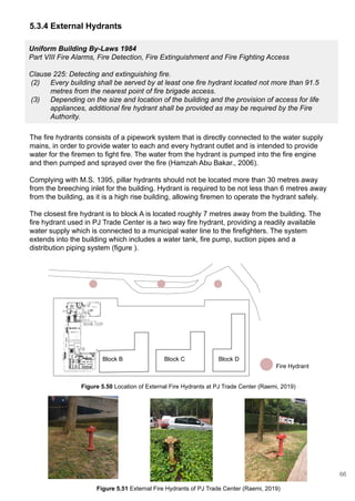Uniform Building By-Laws 1984
Part VIII Fire Alarms, Fire Detection, Fire Extinguishment and Fire Fighting Access
Clause 225: Detecting and extinguishing fire.
(2) Every building shall be served by at least one fire hydrant located not more than 91.5
metres from the nearest point of fire brigade access.
(3) Depending on the size and location of the building and the provision of access for life
appliances, additional fire hydrant shall be provided as may be required by the Fire
Authority.
The fire hydrants consists of a pipework system that is directly connected to the water supply
mains, in order to provide water to each and every hydrant outlet and is intended to provide
water for the firemen to fight fire. The water from the hydrant is pumped into the fire engine
and then pumped and sprayed over the fire (Hamzah Abu Bakar., 2006).
Complying with M.S. 1395, pillar hydrants should not be located more than 30 metres away
from the breeching inlet for the building. Hydrant is required to be not less than 6 metres away
from the building, as it is a high rise building, allowing firemen to operate the hydrant safely.
The closest fire hydrant is to block A is located roughly 7 metres away from the building. The
fire hydrant used in PJ Trade Center is a two way fire hydrant, providing a readily available
water supply which is connected to a municipal water line to the firefighters. The system
extends into the building which includes a water tank, fire pump, suction pipes and a
distribution piping system (figure ).
Block B Block C Block D
5.3.4 External Hydrants
Fire Hydrant
Figure 5.50 Location of External Fire Hydrants at PJ Trade Center (Raemi, 2019)
Figure 5.51 External Fire Hydrants of PJ Trade Center (Raemi, 2019)
66
 