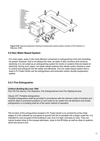 Figure 5.52 Typical arrangement drawing of pressurized hydrant system (Guide to Fire Protection in
Malaysia, 2006)
5.4 Non Water Based System
5.4.1 Fire Extinguisher
Uniform Building By-Laws 1984
Part VIII Fire Alarms, Fire Detection, Fire Extinguishment and Fire Fighting Access
Clause 227: Portable extinguishers.
Portable extinguishers shall be provided in accordance with the relevant codes of practice and
shall be sited in prominent positions on exit routes to be visible from all directions and similar
extinguishers in a building shall be of the same method of operation.
The function of fire extinguishers located in PJ Trade Center is to combat fire at the initial
stages of a fire outbreak by occupants to prevent the fire to escalate into a larger scale fire. It is
intended for one occupant of the building to use, thus it is light, and easy to carry. They are
mainly located close to fire escape staircases, close to the lift lobby as well as close to systems
which are prone to fire.
For most cases, water is the most effective component in extinguishing a fire and controlling
its spread. However, that is not always the case, as water is also corrosive and conducts
electricity, it is not suited as an extinguishing system for rooms or systems that are based on
electricity. During such cases, non-water based systems that utilizes carbon dioxide is used
to control and extinguish the fire safely and efficiently. The non water based system that is
used in PJ Trade Center are fire extinguishers and automatic carbon dioxide suppression
system.
67
 