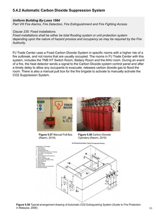 Figure 5.59 Typical arrangement drawing of Automatic CO2 Extinguishing System (Guide to Fire Protection
in Malaysia, 2006)
5.4.2 Automatic Carbon Dioxide Suppression System
Uniform Building By-Laws 1984
Part VIII Fire Alarms, Fire Detection, Fire Extinguishment and Fire Fighting Access
Clause 235: Fixed installations.
Fixed installations shall be either be total flooding system or unit protection system
depending upon the nature of hazard process and occupancy as may be required by the Fire
Authority.
PJ Trade Center uses a Fixed Carbon Dioxide System in specific rooms with a higher risk of a
fire outbreak, and not rooms that are usually occupied. The rooms in PJ Trade Center with this
system, includes the TNB HT Switch Room, Battery Room and the AHU room. During an event
of a fire, the heat detector sends a signal to the Carbon Dioxide system control panel and after
a timely delay to allow any occupants to evacuate, releases carbon dioxide gas to flood the
room. There is also a manual pull box for the fire brigade to activate to manually activate the
CO2 Suppression System.
Figure 5.58 Carbon Dioxide
Cylinders (Raemi, 2019)
Figure 5.57 Manual Pull Box
(Raemi, 2019)
69
 