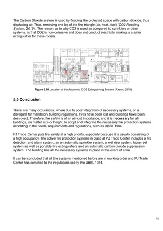 5.5 Conclusion
The Carbon DIoxide system is used by flooding the protected space with carbon dioxide, thus
displacing air. Thus, removing one leg of the fire triangle (air, heat, fuel) (CO2 Flooding
System, 2019). The reason as to why CO2 is used as compared to sprinklers or other
systems, is that CO2 is non-corrosive and does not conduct electricity, making is a safer
extinguisher for these rooms.
Figure 5.60 Location of the Automatic CO2 Extinguishing System (Raemi, 2019)
There are many occurances, where due to poor integration of necessary systems, or a
disregard for mandatory building regulations, lives have been lost and buildings have been
destroyed. Therefore, fire safety is of an utmost importance, and it is necessary for all
buildings, no matter size or height, to adopt and integrate the necessary fire protection systems
according to the needs, requirements and regulations, such as UBBL 1984.
PJ Trade Center puts fire safety at a high priority, especially because it is usually consisting of
a high occupancy. The active fire protection systems in place at PJ Trade Center includes a fire
detection and alarm system, an an automatic sprinkler system, a wet riser system, hose reel
system as well as portable fire extinguishers and an automatic carbon dioxide suppression
system. The building has all the necessary systems in place in the event of a fire.
It can be concluded that all the systems mentioned before are in working order and PJ Trade
Center has complied to the regulations set by the UBBL 1984.
70
 