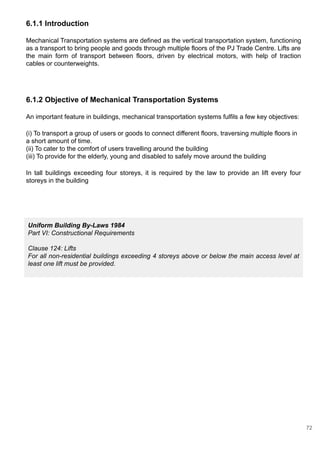 6.1.1 Introduction
Mechanical Transportation systems are defined as the vertical transportation system, functioning
as a transport to bring people and goods through multiple floors of the PJ Trade Centre. Lifts are
the main form of transport between floors, driven by electrical motors, with help of traction
cables or counterweights.
6.1.2 Objective of Mechanical Transportation Systems
An important feature in buildings, mechanical transportation systems fulfils a few key objectives:
(i) To transport a group of users or goods to connect different floors, traversing multiple floors in
a short amount of time.
(ii) To cater to the comfort of users travelling around the building
(iii) To provide for the elderly, young and disabled to safely move around the building
In tall buildings exceeding four storeys, it is required by the law to provide an lift every four
storeys in the building
Uniform Building By-Laws 1984
Part VI: Constructional Requirements
Clause 124: Lifts
For all non-residential buildings exceeding 4 storeys above or below the main access level at
least one lift must be provided.
72
 