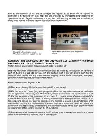 Prior to the operation of lifts, the lift carriages are required to be tested by the supplier or
contractor of the building with load, inspected and evaluated by an inspector before receiving an
operational permit. Regular maintenance is required, with monthly services and examinations
every three months to ensure smooth operation and safety of users.
FACTORIES AND MACHINERY ACT 1967 FACTORIES AND MACHINERY (ELECTRIC
PASSENGER AND GOODS LIFT) REGULATIONS, 1970
Part II: Design, Construction, Installation and Tests, Regulation 30
(1) Every new lift or substantially altered new lift shall be tested by the suppliers or erectors of
such lift before it is put into service, with the contract load in the car. During such test the
Inspector shall require that any brake, terminal stopping device, buffer, safety gear, overspeed
governor or other apparatus be caused to function.
Part III: Maintenance, Regulation 31
(1) The owner of every lift shall ensure that such lift is maintained.
(2) For the purpose of complying with paragraph (1) of this regulation such owner shall enter
into an agreement with an approved firm for the periodic examination and maintenance of such
lift. For the purposes of this regulation, an approved firm means a firm which has satisfied the
Chief Inspector that it employs persons suitably qualified and trained (hereinafter referred to as
the competent person) and controls equipment and facilities to ensure a proper standard of lift
examination, service and maintenance: Provided that such agreement shall not relieve the
owner from the responsibility of maintaining the lift well enclosure where such enclosure forms
an integral part of the building in which the lift is installed.
(5) Such person shall thoroughly examine the lift at least once in every three months and cause
the lift to be serviced and adjusted once in every month.
Figure 6.2 Lift specification panel:
Manufacturer, Maximum capacity and load
Figure 6.3 Lift specification panel: Registration
number
74
 