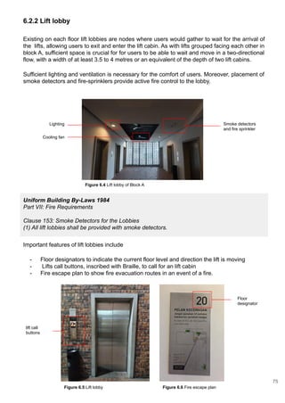 6.2.2 Lift lobby
Uniform Building By-Laws 1984
Part VII: Fire Requirements
Clause 153: Smoke Detectors for the Lobbies
(1) All lift lobbies shall be provided with smoke detectors.
Existing on each floor lift lobbies are nodes where users would gather to wait for the arrival of
the lifts, allowing users to exit and enter the lift cabin. As with lifts grouped facing each other in
block A, sufficient space is crucial for for users to be able to wait and move in a two-directional
flow, with a width of at least 3.5 to 4 metres or an equivalent of the depth of two lift cabins.
Sufficient lighting and ventilation is necessary for the comfort of users. Moreover, placement of
smoke detectors and fire-sprinklers provide active fire control to the lobby.
Important features of lift lobbies include
- Floor designators to indicate the current floor level and direction the lift is moving
- Lifts call buttons, inscribed with Braille, to call for an lift cabin
- Fire escape plan to show fire evacuation routes in an event of a fire.
Figure 6.5 Lift lobby
Cooling fan
Lighting Smoke detectors
and fire sprinkler
Figure 6.6 Fire escape plan
lift call
buttons
Floor
designator
Figure 6.4 Lift lobby of Block A
75
 