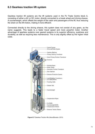 6.3 Gearless traction lift system
Gearless traction lift systems are the lift systems used in the PJ Trade Centre block A,
consisting of either a AC or DC motor, directly connected to a break wheel and driving sheave.
A counterweight, which offsets the weight of the cabin and passengers of the lift, thus reducing
the strain on the lift motors, making it more efficient.
Connected directly to the driving sheave, this system does not consist of any gears, as the
name suggests. This leads to a faster travel speed and more powerful motor. Another
advantage of gearless systems over geared systems is its superior efficiency, quietness and
durability, as well as requiring less maintenance. This is only slightly offset by the higher initial
costs.
Figure 6.7 Gearless Traction lifts (AboutElevator, 2015)
76
 