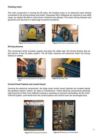 Driving sheaves
The component which provides support and grips the cable rope, the driving sheave acts as
the fulcrum of the lift pulley system. The lift cabin ascends and descends when the driving
sheave is rotated.
Control Panel Cabinet and control board
Housing the electrical components, the large sized control panel cabinets are located beside
the gearless traction motors, for ease of maintenance. These electrical components generate
high amounts of heat, thus sufficient cooling is necessary to prevent overheating. As the ‘brain’
of the lift system, commands from the control buttons and control room are exchanged here.
Hoisting motor
The main component in moving the lift cabin, the hoisting motor is an electrical motor directly
connected to the driving sheave and brake. Passenger lifts in Malaysia are required to use cable
ropes, as neigher flat belt or chain-driven machines are allowed. The motor driving sheaves and
governors are secured in a steel cage to prevent accidents.
Figure 6.13 Gearless lift motor machine Figure 6.14 Close up of gearless motor
Figure 6.16 Cable ropeFigure 6.15 Driving sheave of the gearless
motor
Figure 6.18 Close up of control panelFigure 6.17 Control panel cabinet
78
 