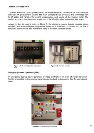 Emergency Power Operation (EPR)
An emergency backup power generator provides electricity in an event of power disruption.
The lifts are guided by the emergency landing device back to the ground floor for users to exit
safely
Lift Main Control Board
Contained within the control panel cabinet, the inspection board consists of the main controller
board and lift group control system. The main controller board processes the commands from
the lift cabin and handles the weight compensation and control of the traction motor. The
comfort, accuracy, steadiness and smooth run of the lift cabin relies on the controller board.
Located in the fire control room of Block A, the electronic control boards requires strong
anti-static and anti-interference capabilities. Acting as a collective coordinator for the lifts, it
relays and communicate data from the lift lobby to the main controller board.
Figure 6.19 lift control board in fire control
room
Figure 6.21 Emergency landing device
Figure 6.20 Intercom controls
79
 