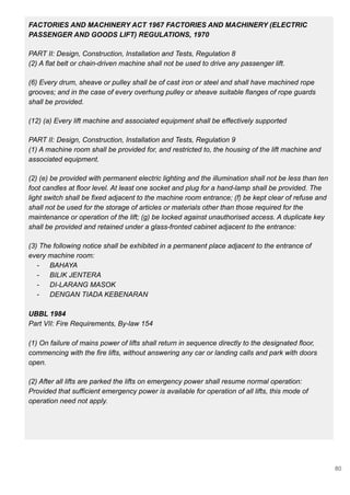 FACTORIES AND MACHINERY ACT 1967 FACTORIES AND MACHINERY (ELECTRIC
PASSENGER AND GOODS LIFT) REGULATIONS, 1970
PART II: Design, Construction, Installation and Tests, Regulation 8
(2) A flat belt or chain-driven machine shall not be used to drive any passenger lift.
(6) Every drum, sheave or pulley shall be of cast iron or steel and shall have machined rope
grooves; and in the case of every overhung pulley or sheave suitable flanges of rope guards
shall be provided.
(12) (a) Every lift machine and associated equipment shall be effectively supported
PART II: Design, Construction, Installation and Tests, Regulation 9
(1) A machine room shall be provided for, and restricted to, the housing of the lift machine and
associated equipment.
(2) (e) be provided with permanent electric lighting and the illumination shall not be less than ten
foot candles at floor level. At least one socket and plug for a hand-lamp shall be provided. The
light switch shall be fixed adjacent to the machine room entrance; (f) be kept clear of refuse and
shall not be used for the storage of articles or materials other than those required for the
maintenance or operation of the lift; (g) be locked against unauthorised access. A duplicate key
shall be provided and retained under a glass-fronted cabinet adjacent to the entrance:
(3) The following notice shall be exhibited in a permanent place adjacent to the entrance of
every machine room:
- BAHAYA
- BILIK JENTERA
- DI-LARANG MASOK
- DENGAN TIADA KEBENARAN
UBBL 1984
Part VII: Fire Requirements, By-law 154
(1) On failure of mains power of lifts shall return in sequence directly to the designated floor,
commencing with the fire lifts, without answering any car or landing calls and park with doors
open.
(2) After all lifts are parked the lifts on emergency power shall resume normal operation:
Provided that sufficient emergency power is available for operation of all lifts, this mode of
operation need not apply.
80
 