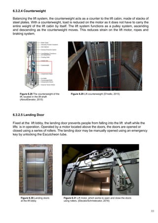 6.3.2.4 Counterweight
Balancing the lift system, the counterweight acts as a counter to the lift cabin, made of stacks of
steel plates. With a counterweight, load is reduced on the motor as it does not have to carry the
entire weight of the lift cabin by itself. The lift system functions as a pulley system, ascending
and descending as the counterweight moves. This reduces strain on the lift motor, ropes and
braking system.
6.3.2.5 Landing Door
Fixed at the lift lobby, the landing door prevents people from falling into the lift shaft while the
lifts is in operation. Operated by a motor located above the doors, the doors are opened or
closed using a series of rollers. The landing door may be manually opened using an emergency
key by unlocking the Escutcheon tube.
Figure 6.28 The counterweight of the
lift, located in the lift shaft
(AboutElevator, 2015)
Figure 6.29 Lift counterweight (D'mello, 2015)
Figure 6.31 Lift motor, which works to open and close the doors
using rollers. (ElevatorSchmelevator, 2016)
Figure 6.30 Landing doors
at the lift lobby
83
 
