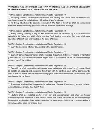 FACTORIES AND MACHINERY ACT 1967 FACTORIES AND MACHINERY (ELECTRIC
PASSENGER AND GOODS LIFT) REGULATIONS, 1970
PART II: Design, Construction, Installation and Tests, Regulation 10
(1) No piping, conduct or equipment other than that forming part of the lift or necessary for its
maintenance shall be installed in any lift well or lift well enclosure.
(5) (a) Every lift pit shall be soundly constructed. The floor of the lift pit shall be substantially
level and, where necessary, provision shall be made for permanent drainage.
PART II: Design, Construction, Installation and Tests, Regulation 12
(1) Every landing opening in any lift well enclosure shall be protected by a door which shall
extend the full height and width of the opening. Such landing door when fully open shall leave
no portion of the lift well unprotected at the sides of the car.
PART II: Design, Construction, Installation and Tests, Regulation 20
(1) Every traction drive lift shall be provided with a counterweight.
PART II: Design, Construction, Installation and Tests, Regulation 21
(1) Every lift car and counterweight shall be guided throughout its travel by means of rigid steel
guides of round or T-section and of such length that it is not possible for the car or counterweight
shoes to run off the guides.
PART II: Design, Construction, Installation and Tests, Regulation 22
(1) Every lift car shall be provided with one or more safety gear which shall, singly or combined,
be capable of stopping and sustaining the lift car with the contract load. Safety gears shall be
fitted to the car frame, and at least one safety gear shall be located within or below the lower
members of the car frame.
PART II: Design, Construction, Installation and Tests, Regulation 23
(1) A governor shall be fitted to operate the safety gear of every lift car having a travel between
terminal landings greater than twenty feet.
PART II: Design, Construction, Installation and Tests, Regulation 24
(1) Buffers shall be installed under every car and counterweight and shall be located
symmetrically with reference to the vertical centre line of the car frame or the counterweight
frame within a tolerance of two inches, and shall be so arranged that the car or counterweight in
normal operation does not engage them
84
 