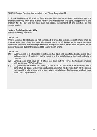 PART II: Design, Construction, Installation and Tests, Regulation 27
(2) Every traction-drive lift shall be fitted with not less than three ropes, independent of one
another, and every drum-drive lift shall be fitted with not less than two ropes, independent of one
another, for the car and not less than two ropes, independent of one another, for the
counterweight.
Uniform Building By-Laws 1984
Part VII: Fire Requirements
Clause 151
Where openings to lift shafts are not connected to protected lobbies, such lift shafts shall be
provided with vents of not less than 0.09 square metre per lift located at the top of the shaft.
Where the vent does not discharge directly to the open air the lift shafts shall be vented to the
exterior through a duct of the required FRP as for the lift shafts.
Clause 152
(1) Every opening in a lift shaft or lift entrance shall open into a protected lobby unless other
suitable means of protection to the opening to the satisfaction of the local authority is
provided.
(2) Landing doors shall have a FRP of not less than half the FRP of the hoistway structure
with a minimum FRP of half hour.
(3) No glass shall be used for in landing doors except for vision in which case any vision
panel shall be glazed with wired safety glass, and shall not be more than 0.0161 square
metre and the total area of one or more vision panels in any landing door shall not more
than 0.0156 square metre.
85
 