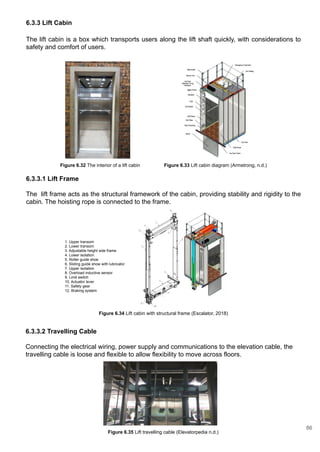 6.3.3 Lift Cabin
The lift cabin is a box which transports users along the lift shaft quickly, with considerations to
safety and comfort of users.
6.3.3.1 Lift Frame
The lift frame acts as the structural framework of the cabin, providing stability and rigidity to the
cabin. The hoisting rope is connected to the frame.
6.3.3.2 Travelling Cable
Connecting the electrical wiring, power supply and communications to the elevation cable, the
travelling cable is loose and flexible to allow flexibility to move across floors.
Figure 6.32 The interior of a lift cabin Figure 6.33 Lift cabin diagram (Armstrong, n.d.)
1. Upper transom
2. Lower transom
3. Adjustable height side frame
4. Lower isolation
5. Roller guide shoe
6. Sliding guide show with lubricator
7. Upper isolation
8. Overload inductive sensor
9. Limit switch
10. Actuator lever
11. Safety gear
12. Braking system
Figure 6.34 Lift cabin with structural frame (Escalator, 2018)
Figure 6.35 Lift travelling cable (Elevatorpedia n.d.)
86
 
