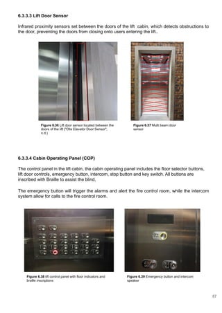 6.3.3.3 Lift Door Sensor
Infrared proximity sensors set between the doors of the lift cabin, which detects obstructions to
the door, preventing the doors from closing onto users entering the lift..
6.3.3.4 Cabin Operating Panel (COP)
The control panel in the lift cabin, the cabin operating panel includes the floor selector buttons,
lift door controls, emergency button, intercom, stop button and key switch. All buttons are
inscribed with Braille to assist the blind,
The emergency button will trigger the alarms and alert the fire control room, while the intercom
system allow for calls to the fire control room.
Figure 6.36 Lift door sensor located between the
doors of the lift ("Otis Elevator Door Sensor",
n.d.)
Figure 6.37 Multi beam door
sensor
Figure 6.38 lift control panel with floor indicators and
braille inscriptions
Figure 6.39 Emergency button and intercom
speaker
87
 