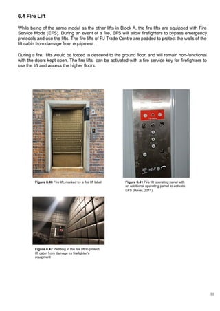 6.4 Fire Lift
While being of the same model as the other lifts in Block A, the fire lifts are equipped with Fire
Service Mode (EFS). During an event of a fire, EFS will allow firefighters to bypass emergency
protocols and use the lifts. The fire lifts of PJ Trade Centre are padded to protect the walls of the
lift cabin from damage from equipment.
During a fire, lifts would be forced to descend to the ground floor, and will remain non-functional
with the doors kept open. The fire lifts can be activated with a fire service key for firefighters to
use the lift and access the higher floors.
Figure 6.40 Fire lift, marked by a fire lift label Figure 6.41 Fire lift operating panel with
an additional operating pamel to activate
EFS (Havel, 2011)
Figure 6.42 Padding in the fire lift to protect
lift cabin from damage by firefighter’s
equipment
88
 