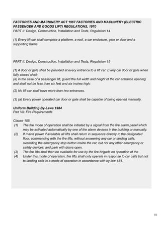 FACTORIES AND MACHINERY ACT 1967 FACTORIES AND MACHINERY (ELECTRIC
PASSENGER AND GOODS LIFT) REGULATIONS, 1970
PART II: Design, Construction, Installation and Tests, Regulation 14
(1) Every lift car shall comprise a platform, a roof, a car enclosure, gate or door and a
supporting frame.
PART II: Design, Construction, Installation and Tests, Regulation 15
(1) A door or gate shall be provided at every entrance to a lift car. Every car door or gate when
fully closed shall-
(a) in the case of a passenger lift, guard the full width and height of the car entrance opening
and shall not be less than six feet and six inches high;
(2) No lift car shall have more than two entrances.
(3) (a) Every power operated car door or gate shall be capable of being opened manually.
Uniform Building By-Laws 1984
Part VII: Fire Requirements
Clause 155
(1) The fire mode of operation shall be initiated by a signal from the fire alarm panel which
may be activated automatically by one of the alarm devices in the building or manually.
(2) If mains power if available all lifts shall return in sequence directly to the designated
floor, commencing with the fire lifts, without answering any car or landing calls,
overriding the emergency stop button inside the car, but not any other emergency or
safety devices, and park with doors open.
(3) The fire lifts shall then be available for use by the fire brigade on operation of the
(4) Under this mode of operation, fire lifts shall only operate in response to car calls but not
to landing calls in a mode of operation in accordance with by-law 154.
89
 