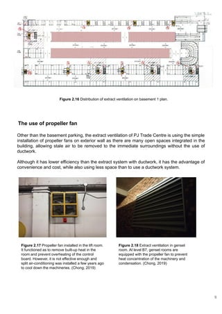 The use of propeller fan
Other than the basement parking, the extract ventilation of PJ Trade Centre is using the simple
installation of propeller fans on exterior wall as there are many open spaces integrated in the
building, allowing stale air to be removed to the immediate surroundings without the use of
ductwork.
Although it has lower efficiency than the extract system with ductwork, it has the advantage of
convenience and cost, while also using less space than to use a ductwork system.
Figure 2.17 Propeller fan installed in the lift room.
It functioned as to remove built-up heat in the
room and prevent overheating of the control
board. However, it is not effective enough and
split air-conditioning was installed a few years ago
to cool down the machineries. (Chong, 2019)
Figure 2.18 Extract ventilation in genset
room. At level B7, genset rooms are
equipped with the propeller fan to prevent
heat concentration of the machinery and
condensation. (Chong, 2019)
Figure 2.16 Distribution of extract ventilation on basement 1 plan.
9
 