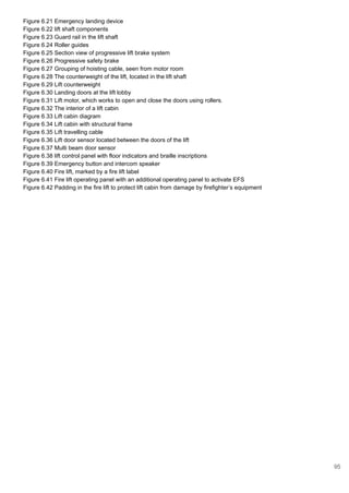 Figure 6.21 Emergency landing device
Figure 6.22 lift shaft components
Figure 6.23 Guard rail in the lift shaft
Figure 6.24 Roller guides
Figure 6.25 Section view of progressive lift brake system
Figure 6.26 Progressive safety brake
Figure 6.27 Grouping of hoisting cable, seen from motor room
Figure 6.28 The counterweight of the lift, located in the lift shaft
Figure 6.29 Lift counterweight
Figure 6.30 Landing doors at the lift lobby
Figure 6.31 Lift motor, which works to open and close the doors using rollers.
Figure 6.32 The interior of a lift cabin
Figure 6.33 Lift cabin diagram
Figure 6.34 Lift cabin with structural frame
Figure 6.35 Lift travelling cable
Figure 6.36 Lift door sensor located between the doors of the lift
Figure 6.37 Multi beam door sensor
Figure 6.38 lift control panel with floor indicators and braille inscriptions
Figure 6.39 Emergency button and intercom speaker
Figure 6.40 Fire lift, marked by a fire lift label
Figure 6.41 Fire lift operating panel with an additional operating panel to activate EFS
Figure 6.42 Padding in the fire lift to protect lift cabin from damage by firefighter’s equipment
95
 