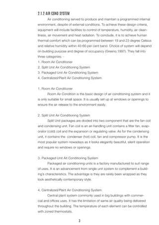 2.1.2 AIR COND SYSTEM
	 Air conditioning served to produce and maintain a programmed internal
environment, despite of external conditions. To achieve these design criteria,
equipment will include facilities to control of temperature, humidity, air clean-
liness, air movement and heat radiation. To conclude, it is to achieve human
thermal comfort which can be programmed between 19 and 23 degree Celsius
and relative humidity within 40-60 per cent band. Choice of system will depend
on building purpose and degree of occupancy (Greeno,1997). They fall into
three categories: -
1. Room Air Conditioner
2. Split Unit Air Conditioning System
3. Packaged Unit Air Conditioning System
4. Centralized/Plant Air Conditioning System
1. Room Air Conditioner
	 Room Air Condition is the basic design of air conditioning system and it
is only suitable for small space. It is usually set up at windows or openings to
ensure the air release to the environment easily.
2. Split Unit Air Conditioning System
	 Split Unit packages are divided into two component that are the fan coil
and condensing unit. Fan coil is an air-handling unit contains a filter fan, evap-
orator (cold) coil and the expansion or regulating valve. As for the condensing
unit, it contains the condenser (hot) coil, fan and compressor pump. It is the
most popular system nowadays as it looks elegantly beautiful, silent operation
and require no windows or openings.
3. Packaged Unit Ait Conditioning System
	 Packaged air conditioning units is a factory manufactured to suit range
of uses. It is an advancement from single unit system to complement a build-
ing’s characteristics. The advantage is they are rarely been wrapped as they
look aesthetically contemporary style.
4. Centralized/Plant Air Conditioning System
	 Central plant system commonly used in big buildings with commer-
cial and offices uses. It has the limitation of same air quality being delivered
throughout the building. The temperature of each element can be controlled
with zoned thermostats.
3
 