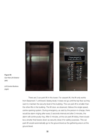 There are 2 car park lift in this tower. For carpark lift, the lift only works
from Basement 7 until level 2 (lobby level). It does not go until the top floor as they
want to maintain the security level of the building. This car park lift is smaller than
the other lifts in the building. The lift door, as observed, follows the single speed,
centre opening system. During emergency, as said by the person-in-charge, there
would be alarm ringing after every 3 seconds interval and after 3 minutes, the
alarm will continuously ring. After 5 minutes, at the car park lift lobby, there would
be a shutter that lowers down as security close it for safety purposes. This car
park lift would automatically go to the ground level as the gathering area is at the
ground level.
Figure 95
Car Park Lift Exterior
(left)
Lift Control Buttons
(right)
94
 