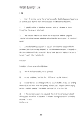 Uniform Building by Law
Lift
1.	 Every lift forming part of the vertical access for disabled people should have
an unobstructed depth in front of the lift doors of not less than 1800mm.
2.	 It should maintain a floor level accuracy within a tolerance of 10mm
throughout the range of rated load.
3.	 The handrail in the lift car should not be less than 600mm long and
1000mm above the finished floor level and should be fixed adjacent to the control
panel.
4.	 At least one lift car, adjacent to a public entrance that is accessible for
disabled persons should be designed as a lift for wheelchair users, complying to
all the sub-clauses of this clause, and should have space for a wheelchair to be
turned through 180o inside the lift.
Lift Door
Installation should provide the following:
a)	 The lift doors should be power operated
b)	 A clear opening of not less than 1000mm should be provided
c)	 Sensor devices should be provided to ensure that the lift car and landing
doors would not close while the opening is obstructed, subject to the nudging
provisions which operate if the door is held open for more than 20s
d)	 If the door sensors are not provided, the dwell time of an automatically
closing door should not be less than 5s and the closing door speed should not
exceed 0.25 m/s
Lift Controls
101
 